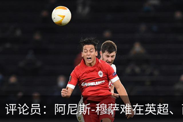 评论员：阿尼斯-穆萨难在英超、西甲立足，更适合沙特或意甲